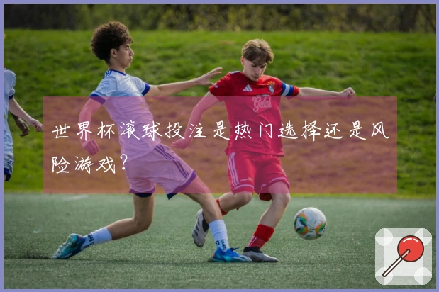 世界杯滚球投注是热门选择还是风险游戏？