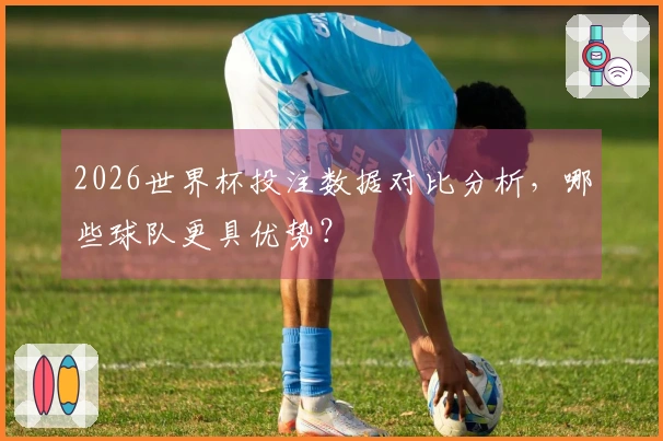 2026世界杯投注数据对比分析，哪些球队更具优势？